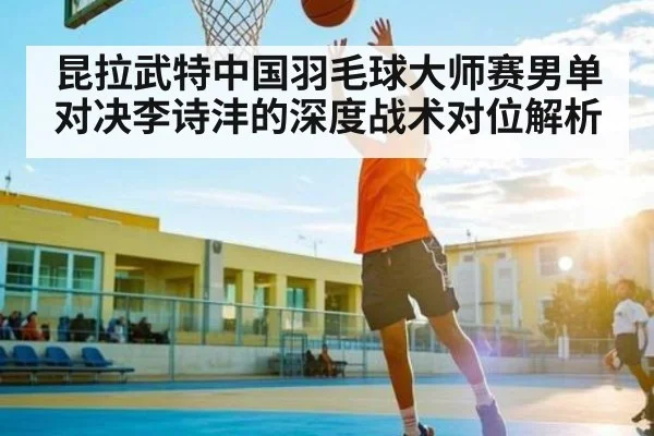 昆拉武特中国羽毛球大师赛男单对决李诗沣的深度战术对位解析