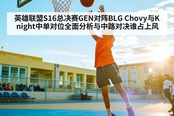 英雄联盟S16总决赛GEN对阵BLG Chovy与Knight中单对位全面分析与中路对决谁占上风