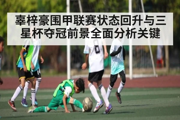 辜梓豪围甲联赛状态回升与三星杯夺冠前景全面分析关键