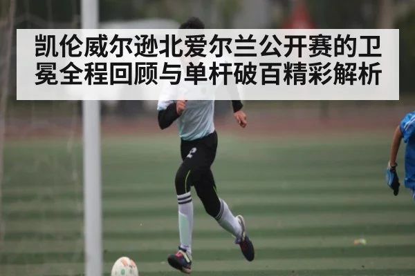 凯伦威尔逊北爱尔兰公开赛的卫冕全程回顾与单杆破百精彩解析