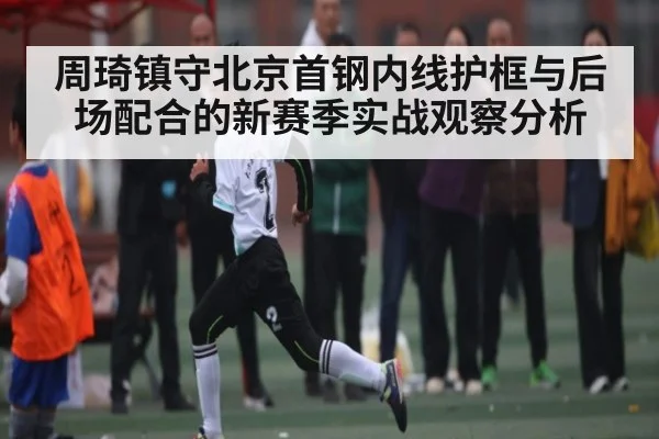 周琦镇守北京首钢内线护框与后场配合的新赛季实战观察分析