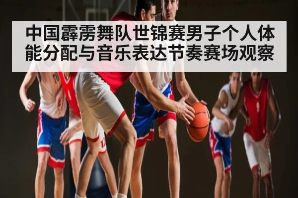 中国霹雳舞队世锦赛男子个人体能分配与音乐表达节奏赛场观察
